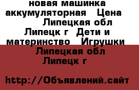 новая машинка аккумуляторная › Цена ­ 2 500 - Липецкая обл., Липецк г. Дети и материнство » Игрушки   . Липецкая обл.,Липецк г.